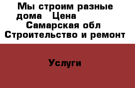 Мы строим разные дома › Цена ­ 13 000 - Самарская обл. Строительство и ремонт » Услуги   . Самарская обл.